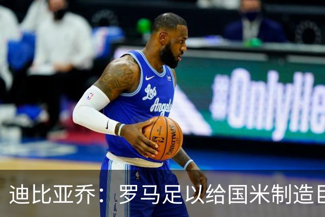 迪比亚乔：罗马足以给国米制造巨大麻烦，他们的对决会很精彩